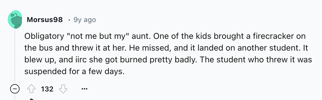 number - Morsus98 9y ago Obligatory "not me but my" aunt. One of the kids brought a firecracker on the bus and threw it at her. He missed, and it landed on another student. It blew up, and iirc she got burned pretty badly. The student who threw it was sus